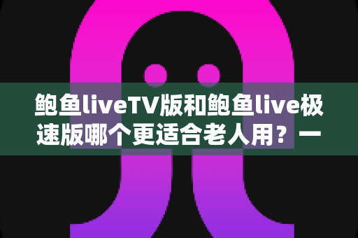 鲍鱼liveTV版和鲍鱼live极速版哪个更适合老人用？一文为长辈选出最省心的观影方案