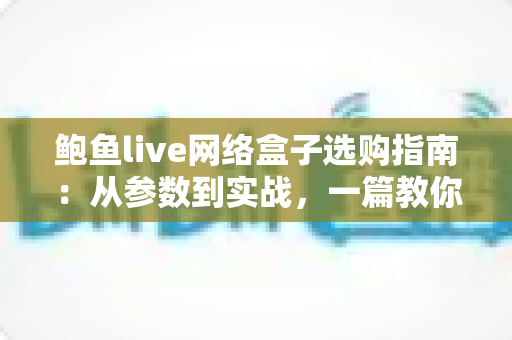 鲍鱼live网络盒子选购指南：从参数到实战，一篇教你挑对高性价比电视盒子