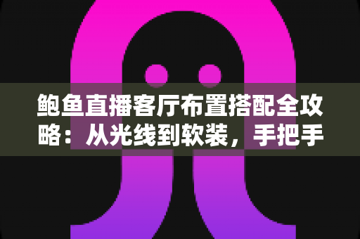 鲍鱼直播客厅布置搭配全攻略：从光线到软装，手把手教你打造高人气直播间