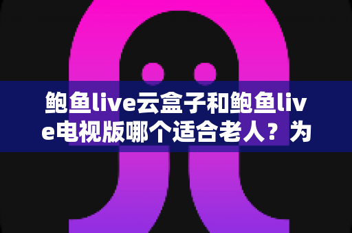 鲍鱼live云盒子和鲍鱼live电视版哪个适合老人？为长辈挑选最省心观影方案的全指南