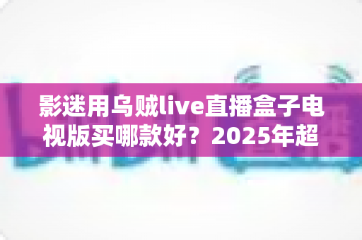 影迷用乌贼live直播盒子电视版买哪款好?2025年超全选购指南与避坑攻略 影迷用乌贼live直播盒子电视版买哪款好?2025年超全选购指南与避坑攻略