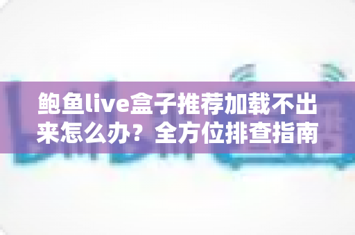鲍鱼live盒子推荐加载不出来怎么办?全方位排查指南与实用解决方案 鲍鱼live盒子推荐加载不出来怎么办?全方位排查指南与实用解决方案