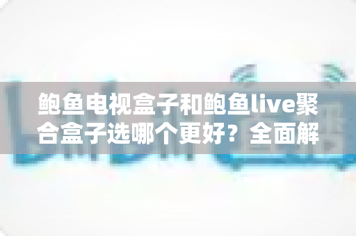 鲍鱼电视盒子和鲍鱼live聚合盒子选哪个更好？全面解析助你精准选购心仪盒子