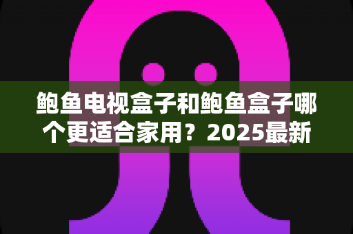 鲍鱼电视盒子和鲍鱼盒子哪个更适合家用？2025最新家用电视盒子深度对比评测与选购避坑指南