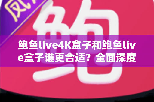 鲍鱼live4K盒子和鲍鱼live盒子谁更合适？全面深度对比解析助你精准选购