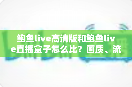 鲍鱼live高清版和鲍鱼live直播盒子怎么比？画质、流畅度、价格一站式选购指南