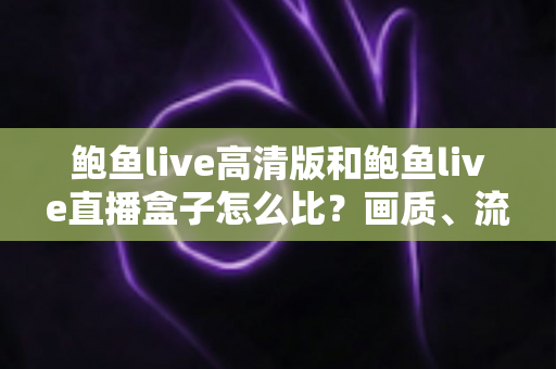 鲍鱼live高清版和鲍鱼live直播盒子怎么比？画质、流畅度、价格一站式选购指南