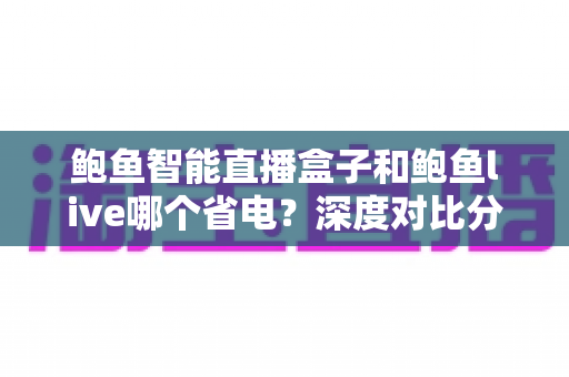 鲍鱼智能直播盒子和鲍鱼live哪个省电？深度对比分析与实用省电全攻略