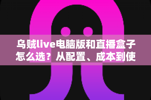 乌贼live电脑版和直播盒子怎么选？从配置、成本到使用场景的全方位直播设备选购攻略