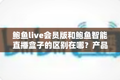 鲍鱼live会员版和鲍鱼智能直播盒子的区别在哪？产品形态、功能体验与选购建议全面解析