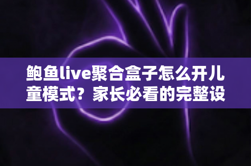 鲍鱼live聚合盒子怎么开儿童模式?家长必看的完整设置教程与安全防护指南 鲍鱼live聚合盒子怎么开儿童模式?家长必看的完整设置教程与安全防护指南