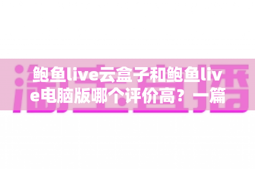 鲍鱼live云盒子和鲍鱼live电脑版哪个评价高？一篇说透口碑差别的实用测评