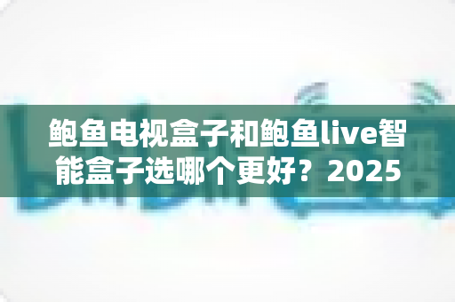 鲍鱼电视盒子和鲍鱼live智能盒子选哪个更好?2025年最新选购指南深度解析 鲍鱼电视盒子和鲍鱼live智能盒子选哪个更好?2025年最新选购指南深度解析