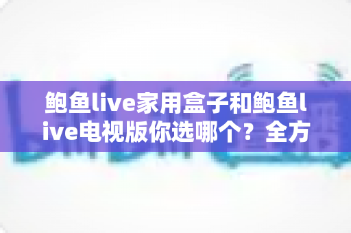 鲍鱼live家用盒子和鲍鱼live电视版你选哪个？全方位深度对比帮你找到最适合的大屏观影方案