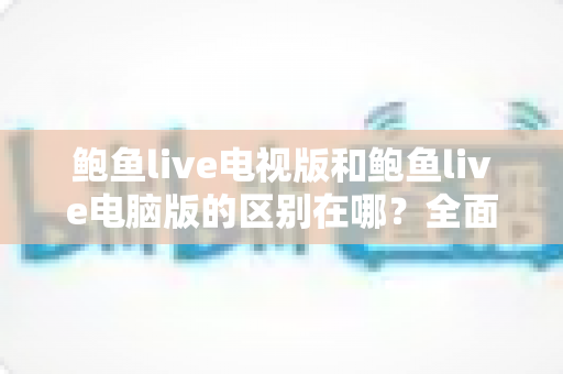 鲍鱼live电视版和鲍鱼live电脑版的区别在哪？全面解析两大版本差异，助你轻松选出最佳使用方案