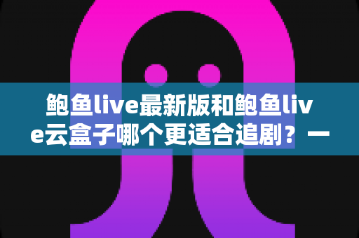鲍鱼live最新版和鲍鱼live云盒子哪个更适合追剧？一篇讲透差异与选择策略的追剧指南