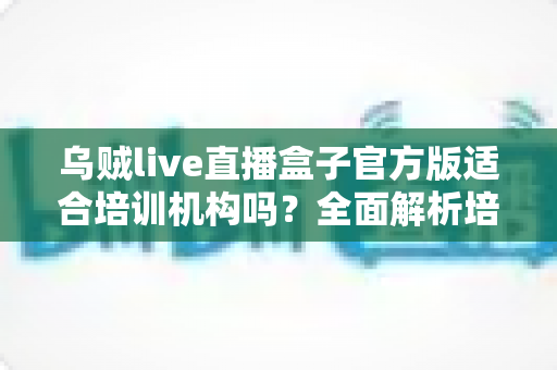 乌贼live直播盒子官方版适合培训机构吗?全面解析培训直播新装备的价值与选择 乌贼live直播盒子官方版适合培训机构吗?全面解析培训直播新装备的价值与选择
