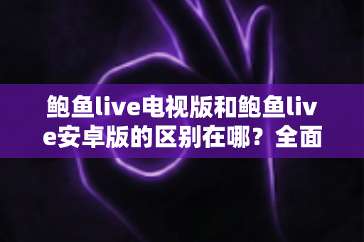 鲍鱼live电视版和鲍鱼live安卓版的区别在哪？全面解析两大版本核心差异，帮你选对最适合的观看方式