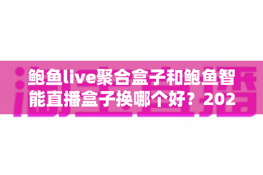 鲍鱼live聚合盒子和鲍鱼智能直播盒子换哪个好？2025年最全对比评测与选购避坑指南