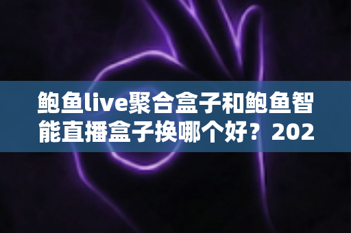 鲍鱼live聚合盒子和鲍鱼智能直播盒子换哪个好？2025年最全对比评测与选购避坑指南