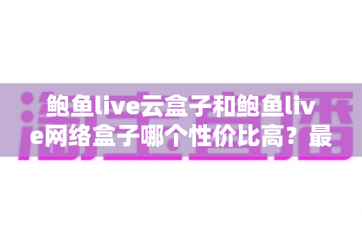 鲍鱼live云盒子和鲍鱼live网络盒子哪个性价比高?最全选购对比指南帮你一次看懂 鲍鱼live云盒子和鲍鱼live网络盒子哪个性价比高?最全选购对比指南帮你一次看懂