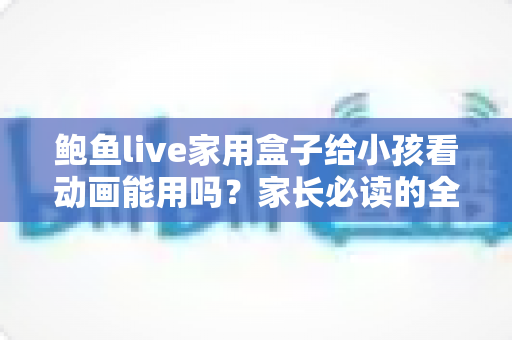 鲍鱼live家用盒子给小孩看动画能用吗?家长必读的全面评测与安全使用指南 鲍鱼live家用盒子给小孩看动画能用吗?家长必读的全面评测与安全使用指南