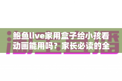 鲍鱼live家用盒子给小孩看动画能用吗？家长必读的全面评测与安全使用指南