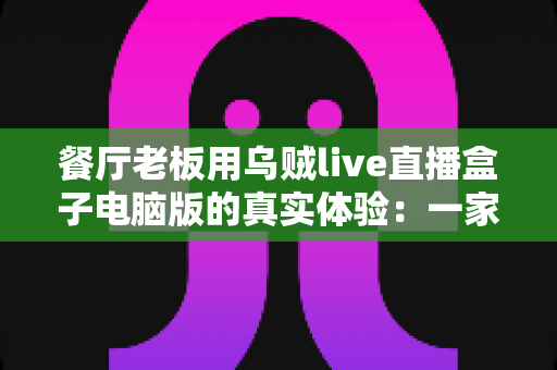 餐厅老板用乌贼live直播盒子电脑版的真实体验:一家社区菜馆靠直播把客流拉起来的完整记录 餐厅老板用乌贼live直播盒子电脑版的真实体验:一家社区菜馆靠直播把客流拉起来的完整记录