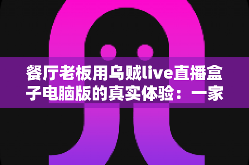 餐厅老板用乌贼live直播盒子电脑版的真实体验:一家社区菜馆靠直播把客流拉起来的完整记录 餐厅老板用乌贼live直播盒子电脑版的真实体验:一家社区菜馆靠直播把客流拉起来的完整记录