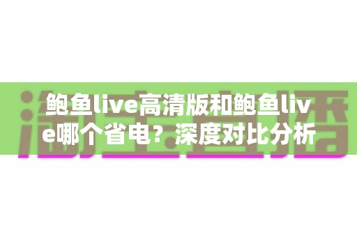 鲍鱼live高清版和鲍鱼live哪个省电？深度对比分析耗电差异与实用省电技巧全解析