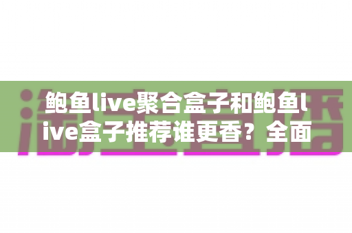 鲍鱼live聚合盒子和鲍鱼live盒子推荐谁更香？全面深度对比与选购避坑指南