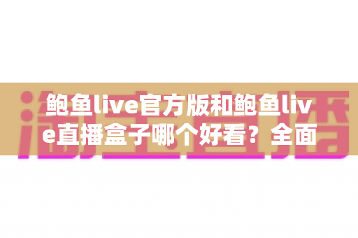 鲍鱼live官方版和鲍鱼live直播盒子哪个好看？全面对比评测帮你做出正确选择