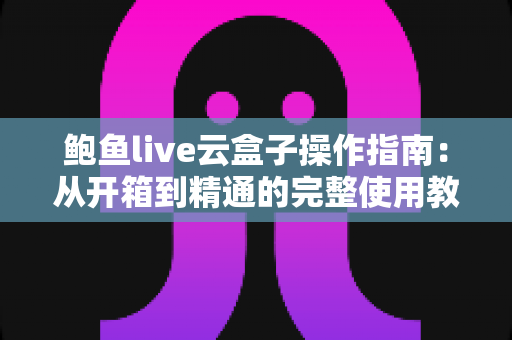 鲍鱼live云盒子操作指南：从开箱到精通的完整使用教程