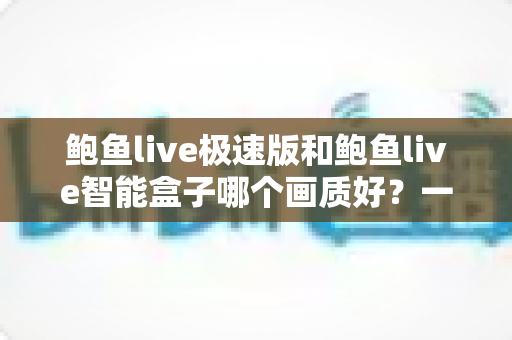 鲍鱼live极速版和鲍鱼live智能盒子哪个画质好?一文读懂画质差异,选对高清观看方案不踩坑 鲍鱼live极速版和鲍鱼live智能盒子哪个画质好?一文读懂画质差异,选对高清观看方案不踩坑