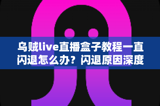 乌贼live直播盒子教程一直闪退怎么办？闪退原因深度解析与高效修复全攻略