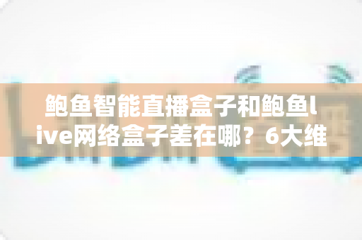 鲍鱼智能直播盒子和鲍鱼live网络盒子差在哪?6大维度深度对比,看完再买不踩坑 鲍鱼智能直播盒子和鲍鱼live网络盒子差在哪?6大维度深度对比,看完再买不踩坑