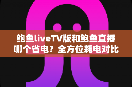 鲍鱼liveTV版和鲍鱼直播哪个省电？全方位耗电对比与实用省电技巧指南