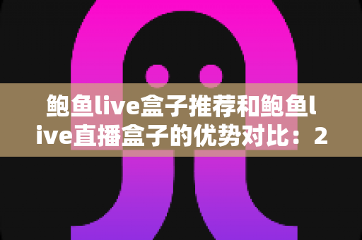 鲍鱼live盒子推荐和鲍鱼live直播盒子的优势对比：2025年家庭影音选购指南与深度评测
