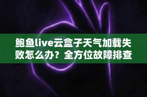鲍鱼live云盒子天气加载失败怎么办？全方位故障排查与实用解决指南