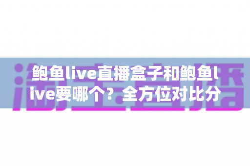 鲍鱼live直播盒子和鲍鱼live要哪个？全方位对比分析与选购指南