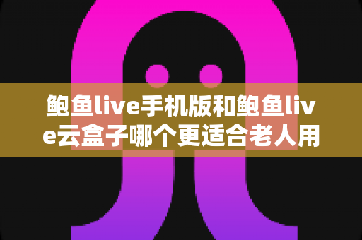 鲍鱼live手机版和鲍鱼live云盒子哪个更适合老人用？写给子女的贴心选购与使用指南