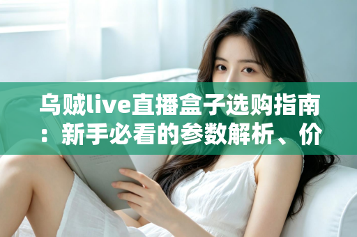 乌贼live直播盒子选购指南：新手必看的参数解析、价格分析与避坑攻略