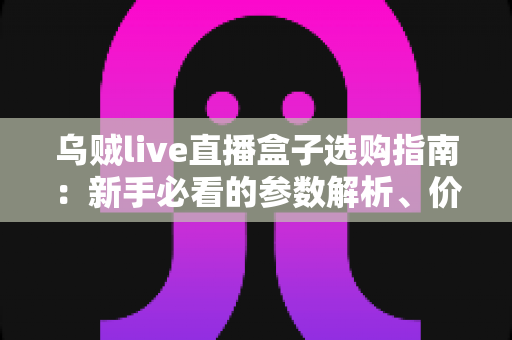 乌贼live直播盒子选购指南：新手必看的参数解析、价格分析与避坑攻略