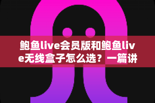 鲍鱼live会员版和鲍鱼live无线盒子怎么选？一篇讲透差异、成本与场景的深度选购指南