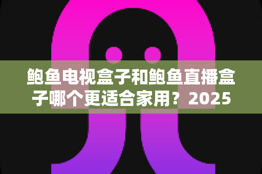 鲍鱼电视盒子和鲍鱼直播盒子哪个更适合家用?2025年家庭选购终极对比指南与避坑攻略 鲍鱼电视盒子和鲍鱼直播盒子哪个更适合家用?2025年家庭选购终极对比指南与避坑攻略