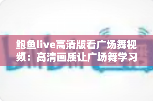 鲍鱼live高清版看广场舞视频：高清画质让广场舞学习与娱乐更轻松