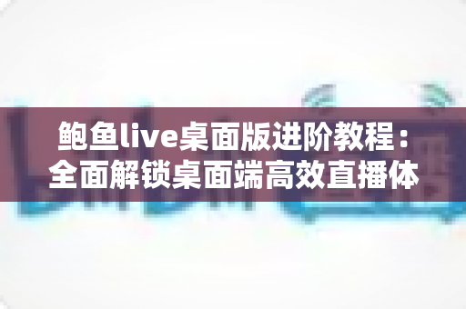 鲍鱼live桌面版进阶教程：全面解锁桌面端高效直播体验的实战指南
