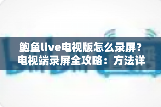 鲍鱼live电视版怎么录屏？电视端录屏全攻略：方法详解、技巧分享与常见问题一站式解答