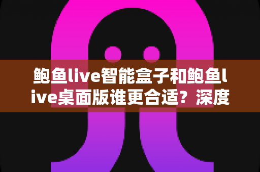 鲍鱼live智能盒子和鲍鱼live桌面版谁更合适？深度对比分析帮你找到最佳选择方案