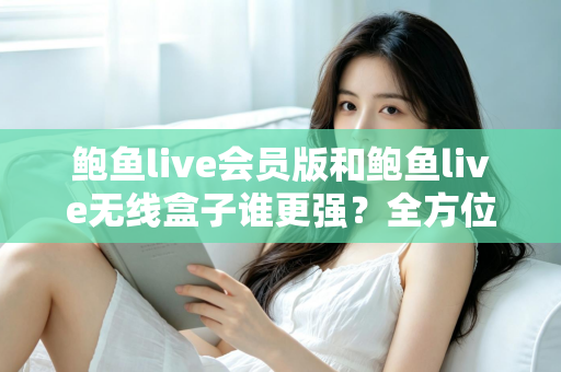 鲍鱼live会员版和鲍鱼live无线盒子谁更强？全方位深度对比与选购指南